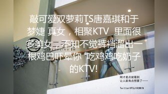 敲可爱双萝莉TS唐嘉琪和于梦婕 真女，相聚KTV  里面很多美女，不知不觉裤裆溜出一根鸡巴吓晕你  吃鸡鸡吃奶子的KTV!