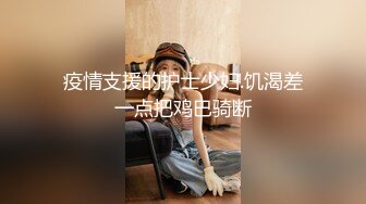 疫情支援的护士少妇.饥渴差一点把鸡巴骑断