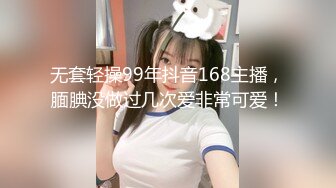 无套轻操99年抖音168主播，腼腆没做过几次爱非常可爱！