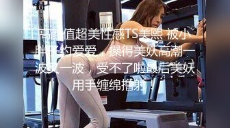 高颜值超美性感TS美熙 被小胖子约爱爱，操得美妖高潮一波又一波，受不了啦最后美妖用手缠绵撸射！