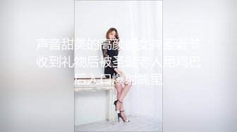 声音甜美的高颜值女神圣诞节收到礼物后被圣诞老人用鸡巴后入口爆射嘴里