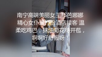 南宁高端美丽女王TS芭娜娜 精心女仆装打扮酒店接客 温柔吃鸡巴，抹油菊花待开苞，啊啊好舒服呀！