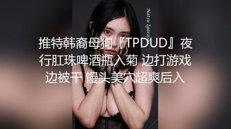 推特韩裔母狗『TPDUD』夜行肛珠啤酒瓶入菊 边打游戏边被干 馒头美穴超爽后入