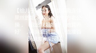 【给儿子破处】穿着情趣连体黑丝的姐妹俩各自被对方老公操，‘我比我姐姐瘦，她营养好’，妹妹最骚最骚，直接百码速度坐射姐夫！