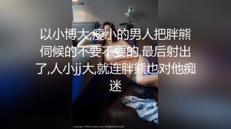 以小博大,瘦小的男人把胖熊伺候的不要不要的,最后射出了,人小jj大,就连胖熊也对他痴迷