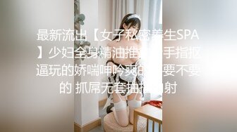 最新流出【女子私密养生SPA】少妇全身精油推拿金手指抠逼玩的娇喘呻吟爽的不要不要的 抓屌无套抽插内射