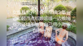 女性私密养生会所推油少年一边和超市老板娘唠嗑一边推油抠穴还嫌不够爽自己用小海豚自慰一下