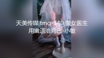 天美传媒 tmg-140 美女医生用嫩逼治鸡巴-小敏