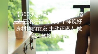 【360水滴TP】稀有私享台精选 兄弟好福气 找了个样貌好身材棒的女友 主动还疼人 做完还帮按腰揉背