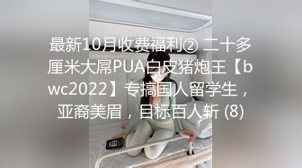 最新10月收费福利② 二十多厘米大屌PUA白皮猪炮王【bwc2022】专搞国人留学生，亚裔美眉，目标百人斩 (8)