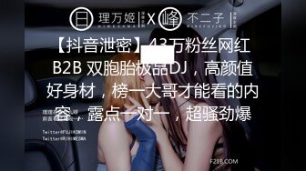 【抖音泄密】43万粉丝网红 B2B 双胞胎极品DJ，高颜值好身材，榜一大哥才能看的内容，露点一对一，超骚劲爆