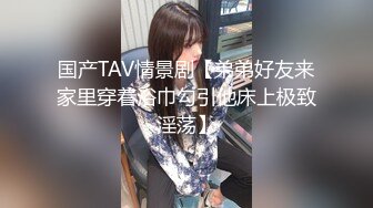 国产TAV情景剧【弟弟好友来家里穿着浴巾勾引他床上极致淫荡】