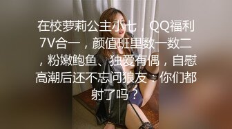 在校萝莉公主小七，QQ福利7V合一，颜值班里数一数二，粉嫩鲍鱼、独爱有偶，自慰高潮后还不忘问狼友：你们都射了吗？