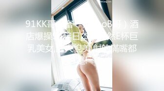 91KK哥（富一代CaoB哥）酒店爆操94年日本純天然E杯巨乳美女,胸大貌美,射的滿嘴都是!