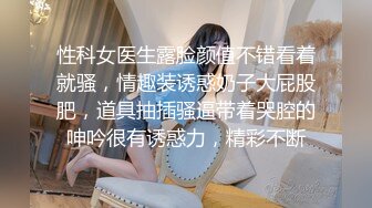 性科女医生露脸颜值不错看着就骚，情趣装诱惑奶子大屁股肥，道具抽插骚逼带着哭腔的呻吟很有诱惑力，精彩不断