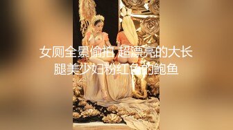 女厕全景偷拍 超漂亮的大长腿美少妇粉红色的鲍鱼