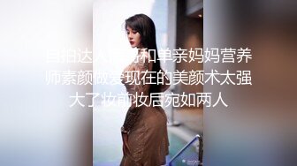 自拍达人海哥和单亲妈妈营养师素颜做爱现在的美颜术太强大了妆前妆后宛如两人