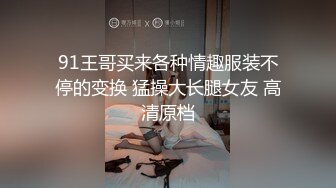 91王哥买来各种情趣服装不停的变换 猛操大长腿女友 高清原档