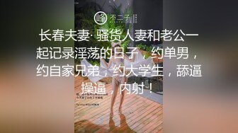 长春夫妻· 骚货人妻和老公一起记录淫荡的日子，约单男，约自家兄弟，约大学生，舔逼操逼，内射！