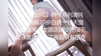 最新流出FC2-PPV系列清纯学生制服20岁白虎一线天馒头粉逼美少女酒店援交还没干爱液就流出来了画面很有撸点