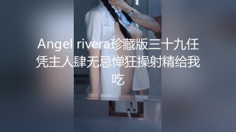 Angel rivera珍藏版三十九任凭主人肆无忌惮狂操射精给我吃