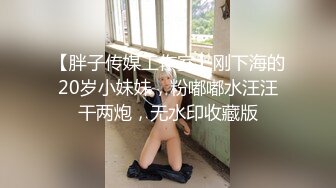 【胖子传媒工作室】刚下海的20岁小妹妹，粉嘟嘟水汪汪干两炮，无水印收藏版