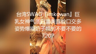 台湾SWAG『imkowan』巨乳女神气质白富美露脸口交多姿势爆操奶子幌的不要不要的720P