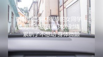 白皙丰满身材很棒的女同学，被男同学狠狠操 体外射精，累趴了不想动 身体微颤