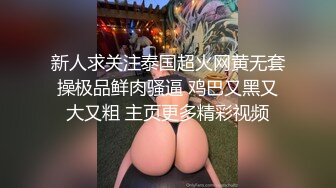 新人求关注泰国超火网黄无套操极品鲜肉骚逼 鸡巴又黑又大又粗 主页更多精彩视频