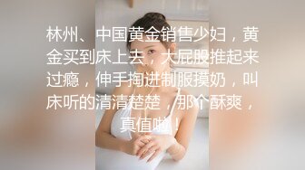 林州、中国黄金销售少妇，黄金买到床上去，大屁股推起来过瘾，伸手掏进制服摸奶，叫床听的清清楚楚，那个酥爽，真值啦！