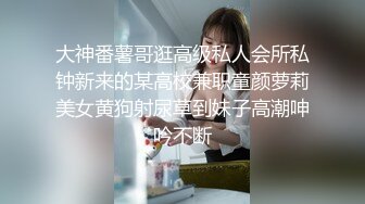 大神番薯哥逛高级私人会所私钟新来的某高校兼职童颜萝莉美女黄狗射尿草到妹子高潮呻吟不断