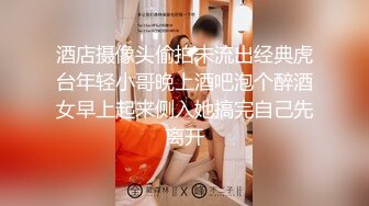 酒店摄像头偷拍未流出经典虎台年轻小哥晚上酒吧泡个醉酒女早上起来侧入她搞完自己先离开