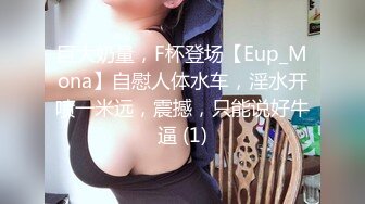 巨大奶量，F杯登场【Eup_Mona】自慰人体水车，淫水开喷一米远，震撼，只能说好牛逼 (1)