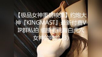 【极品女神重磅核弹】约炮大神『KINGMAST』最新付费VIP群私拍 细腰蜜桃臀白虎穴女神的呻吟 (3)