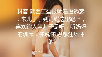 抖音 陕西二蛋技师淫语诱惑：来儿子，到妈妈这里跪下，喜欢给人当儿子是吧，听妈妈的训斥，你说你 思想还坏坏的